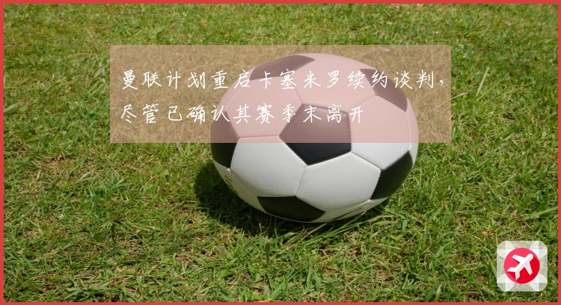 曼联计划重启卡塞米罗续约谈判，尽管已确认其赛季末离开