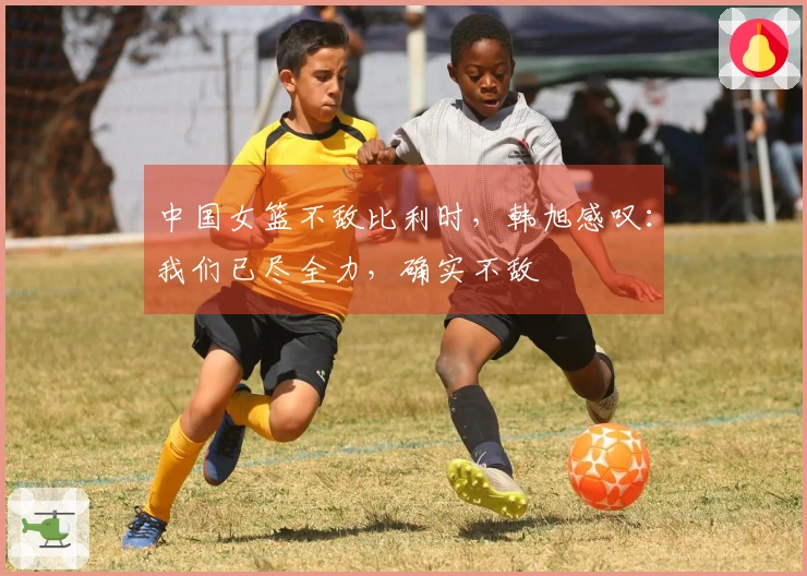 中国女篮不敌比利时，韩旭感叹：我们已尽全力，确实不敌