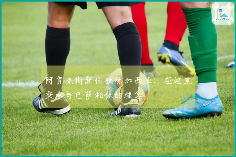 阿贾克斯新任教练加西亚：在这里秉承与巴萨相似的理念