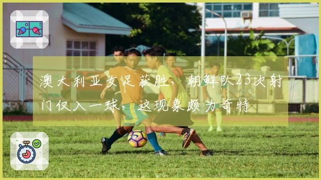 澳大利亚女足获胜，朝鲜队23次射门仅入一球，这现象颇为奇特