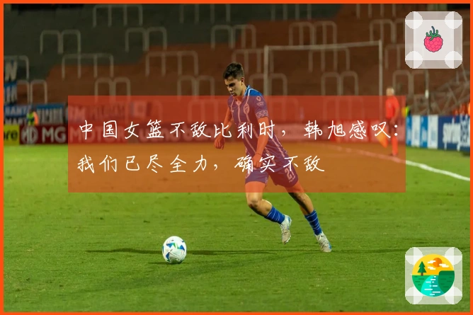 中国女篮不敌比利时，韩旭感叹：我们已尽全力，确实不敌