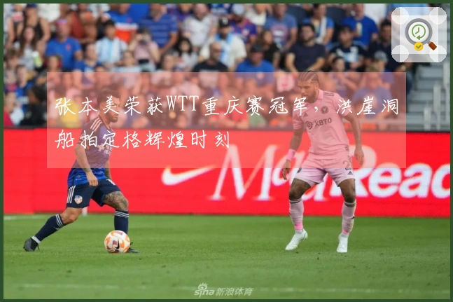 张本美荣获WTT重庆赛冠军，洪崖洞船拍定格辉煌时刻