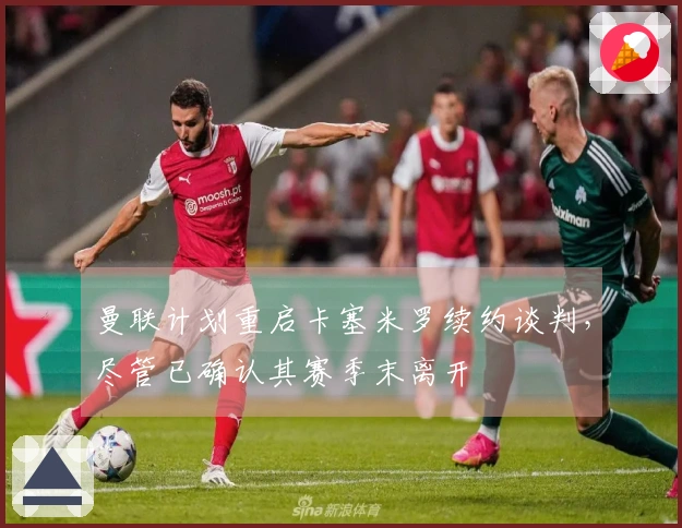 曼联计划重启卡塞米罗续约谈判，尽管已确认其赛季末离开