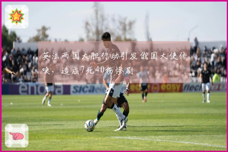 英法两国大胆行动引发俄国大使传唤，造成7死40伤惨剧