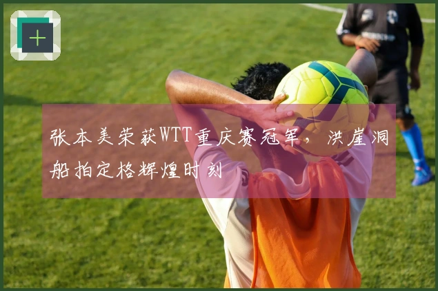 张本美荣获WTT重庆赛冠军，洪崖洞船拍定格辉煌时刻