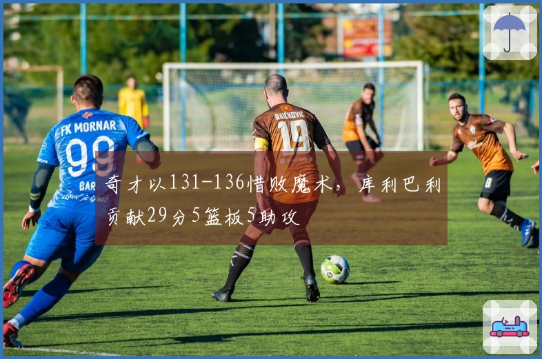 奇才以131-136惜败魔术，库利巴利贡献29分5篮板5助攻